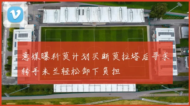 意媒曝科莫计划买断莫拉塔后寻求转手米兰轻松卸下负担