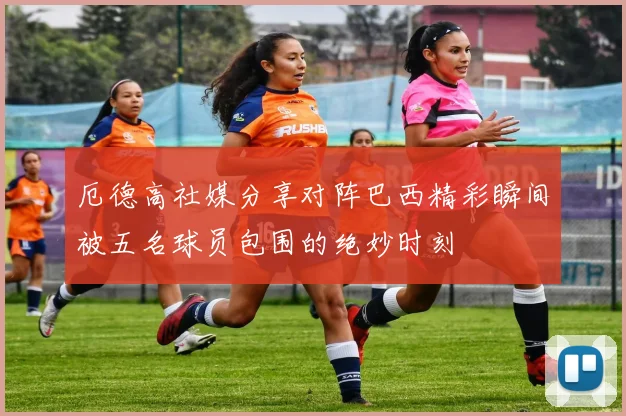 厄德高社媒分享对阵巴西精彩瞬间被五名球员包围的绝妙时刻