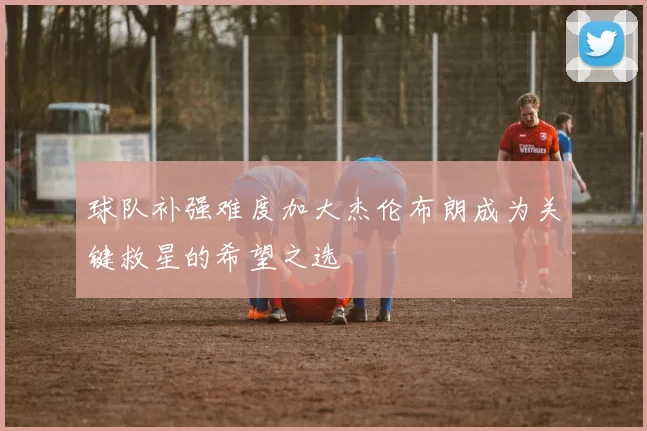 球队补强难度加大杰伦布朗成为关键救星的希望之选