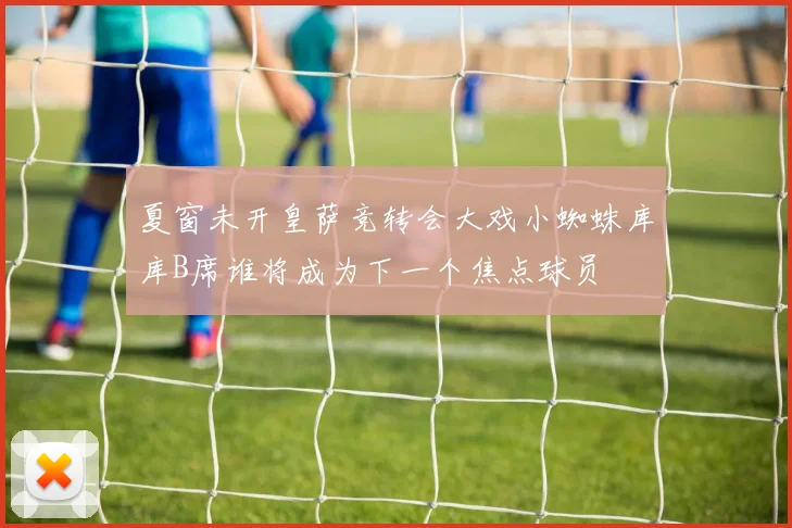 夏窗未开皇萨竞转会大戏小蜘蛛库库B席谁将成为下一个焦点球员