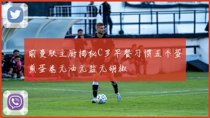 前曼联主厨揭秘C罗早餐习惯五个蛋煎蛋卷无油无盐无胡椒