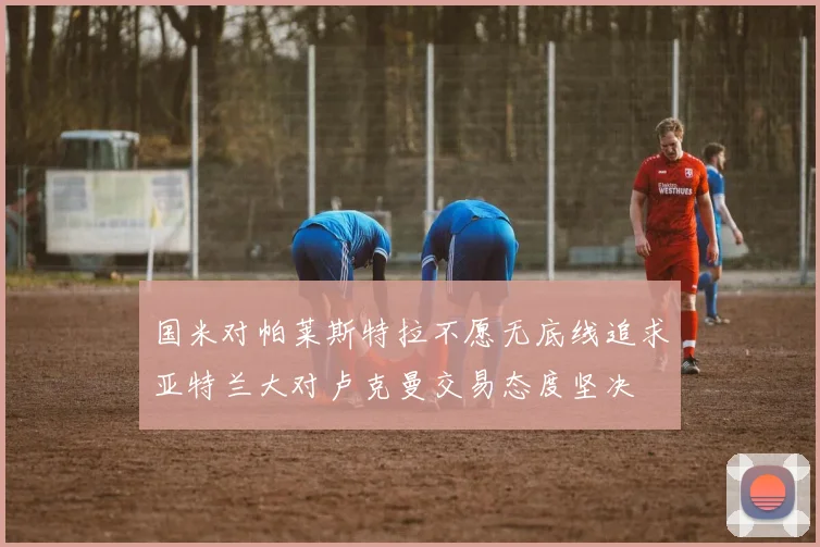 国米对帕莱斯特拉不愿无底线追求亚特兰大对卢克曼交易态度坚决