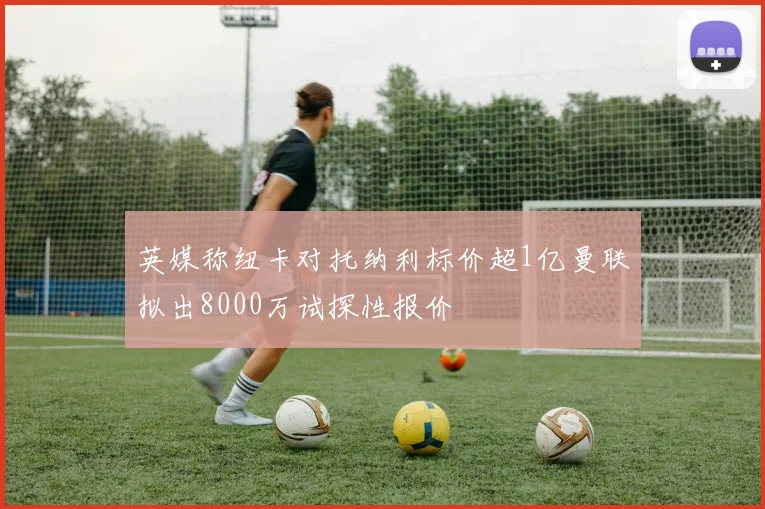 英媒称纽卡对托纳利标价超1亿曼联拟出8000万试探性报价