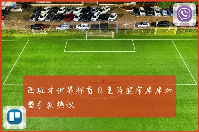 西班牙世界杯首日皇马宣布库库加盟引发热议