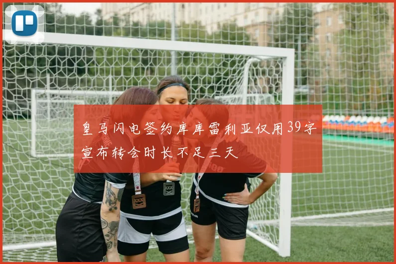 皇马闪电签约库库雷利亚仅用39字宣布转会时长不足三天