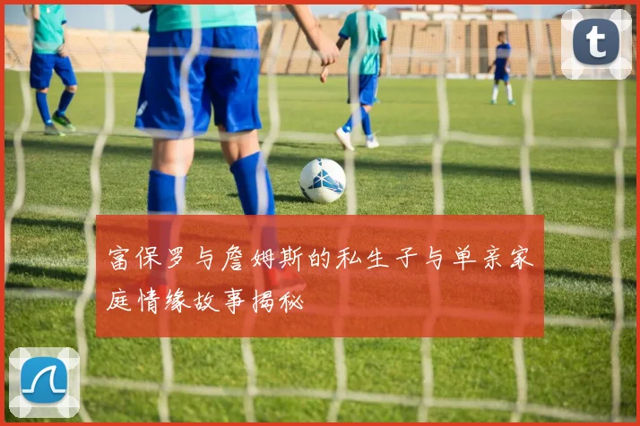 富保罗与詹姆斯的私生子与单亲家庭情缘故事揭秘