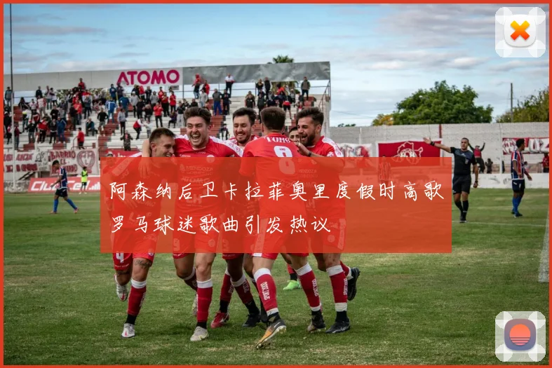 阿森纳后卫卡拉菲奥里度假时高歌罗马球迷歌曲引发热议