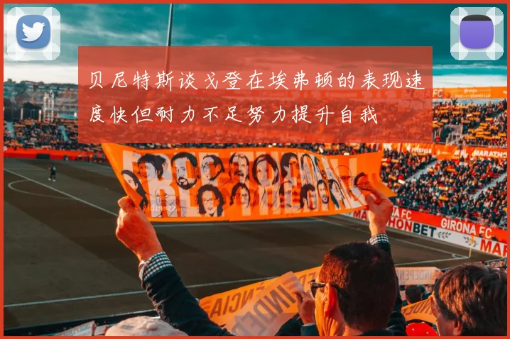 贝尼特斯谈戈登在埃弗顿的表现速度快但耐力不足努力提升自我