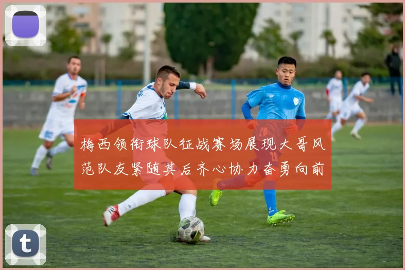 梅西领衔球队征战赛场展现大哥风范队友紧随其后齐心协力奋勇向前