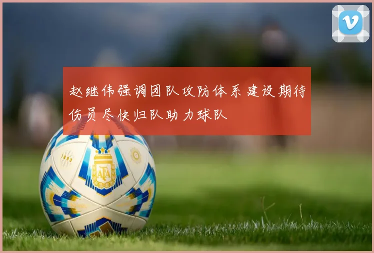 赵继伟强调团队攻防体系建设期待伤员尽快归队助力球队
