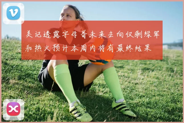 美记透露字母哥未来去向仅剩绿军和热火预计本周内将有最终结果