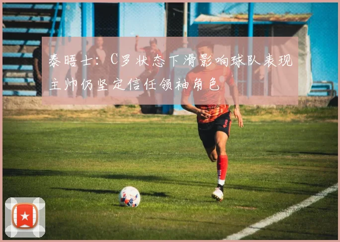泰晤士：C罗状态下滑影响球队表现主帅仍坚定信任领袖角色