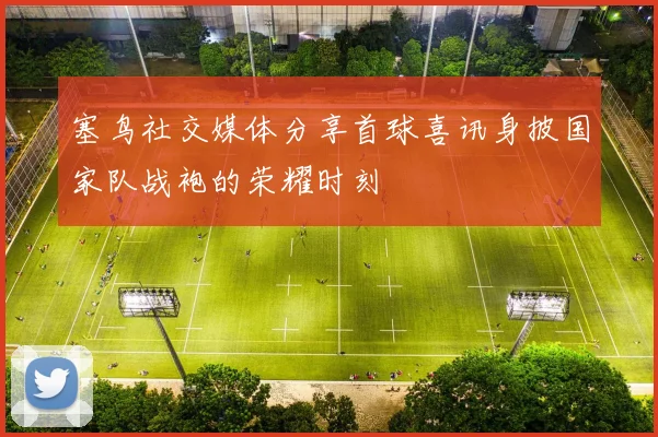 塞鸟社交媒体分享首球喜讯身披国家队战袍的荣耀时刻